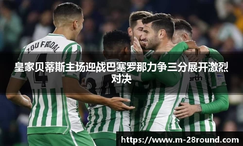 皇家贝蒂斯主场迎战巴塞罗那力争三分展开激烈对决